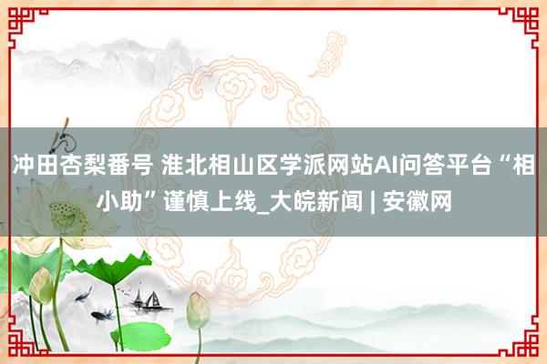 冲田杏梨番号 淮北相山区学派网站AI问答平台“相小助”谨慎上线_大皖新闻 | 安徽网