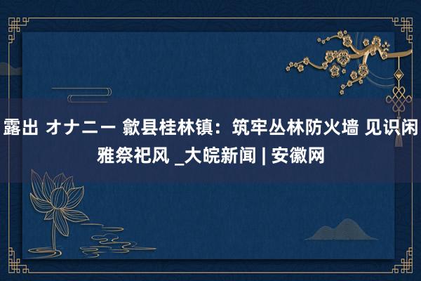 露出 オナニー 歙县桂林镇：筑牢丛林防火墙 见识闲雅祭祀风 _大皖新闻 | 安徽网