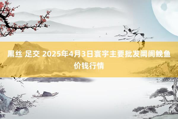黑丝 足交 2025年4月3日寰宇主要批发阛阓鮸鱼价钱行情