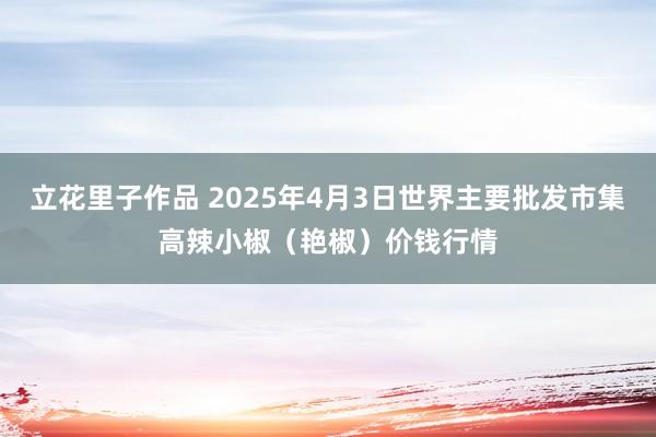 立花里子作品 2025年4月3日世界主要批发市集高辣小椒（艳椒）价钱行情