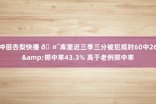 冲田杏梨快播 🤯库里近三季三分被犯规时60中26&掷中率43.3% 高于老例掷中率