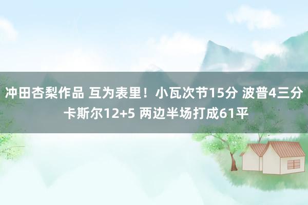 冲田杏梨作品 互为表里！小瓦次节15分 波普4三分 卡斯尔12+5 两边半场打成61平
