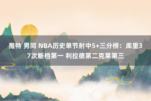 推特 男同 NBA历史单节射中5+三分榜：库里37次断档第一 利拉德第二克莱第三