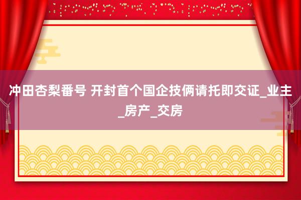 冲田杏梨番号 开封首个国企技俩请托即交证_业主_房产_交房