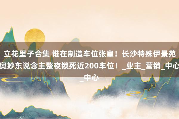 立花里子合集 谁在制造车位张皇！长沙特殊伊景苑奥妙东说念主整夜锁死近200车位！_业主_营销_中心