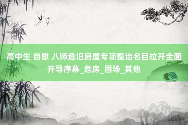 高中生 自慰 八师危旧房屋专项整治名目拉开全面开导序幕_危房_团场_其他
