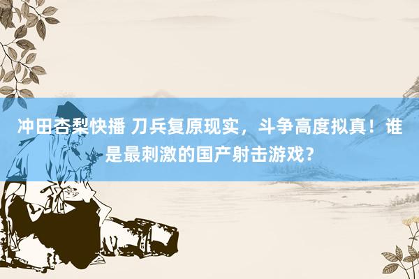 冲田杏梨快播 刀兵复原现实，斗争高度拟真！谁是最刺激的国产射击游戏？