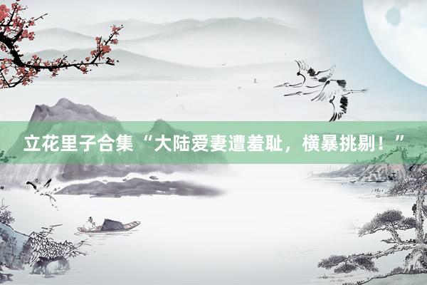 立花里子合集 “大陆爱妻遭羞耻，横暴挑剔！”