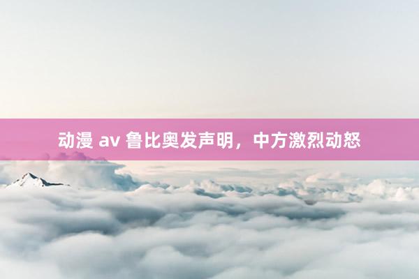 动漫 av 鲁比奥发声明，中方激烈动怒
