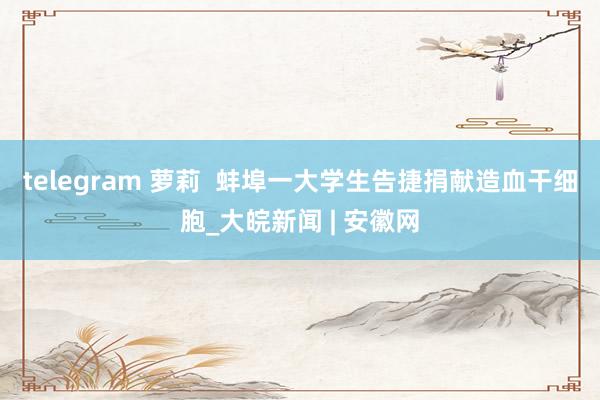telegram 萝莉  蚌埠一大学生告捷捐献造血干细胞_大皖新闻 | 安徽网