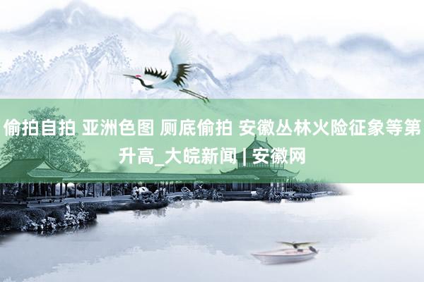偷拍自拍 亚洲色图 厕底偷拍 安徽丛林火险征象等第升高_大皖新闻 | 安徽网