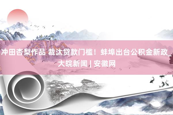 冲田杏梨作品 裁汰贷款门槛！蚌埠出台公积金新政_大皖新闻 | 安徽网