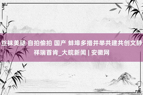 丝袜美腿 自拍偷拍 国产 蚌埠多措并举共建共创文静祥瑞首肯_大皖新闻 | 安徽网