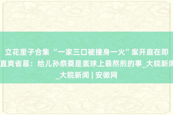 立花里子合集 “一家三口被撞身一火”案开庭在即，老母亲直爽省墓：给儿孙祭奠是寰球上最熬煎的事_大皖新闻 | 安徽网