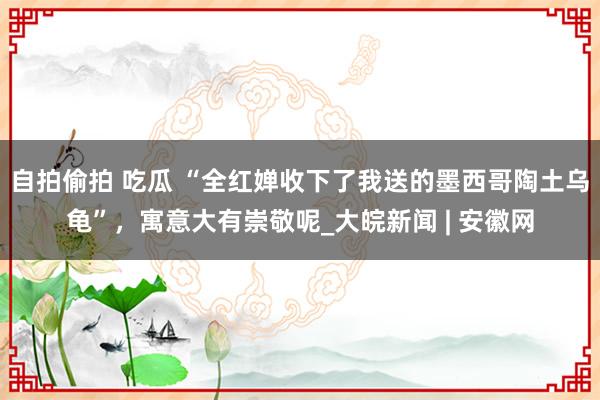 自拍偷拍 吃瓜 “全红婵收下了我送的墨西哥陶土乌龟”，寓意大有崇敬呢_大皖新闻 | 安徽网