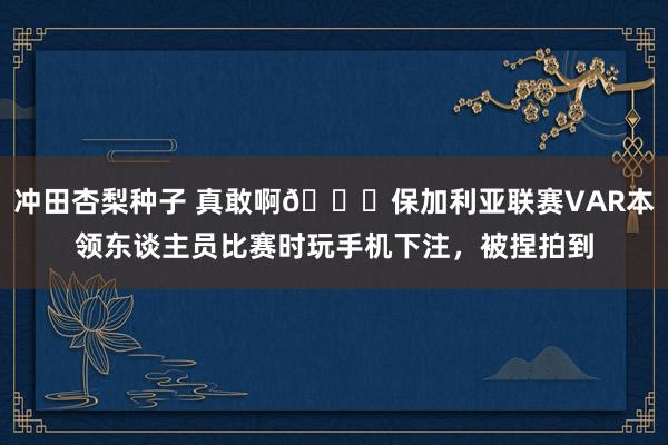 冲田杏梨种子 真敢啊😅保加利亚联赛VAR本领东谈主员比赛时玩手机下注，被捏拍到