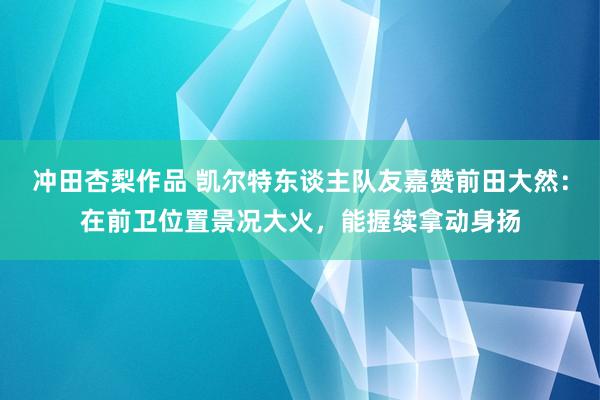 冲田杏梨作品 凯尔特东谈主队友嘉赞前田大然：在前卫位置景况大火，能握续拿动身扬