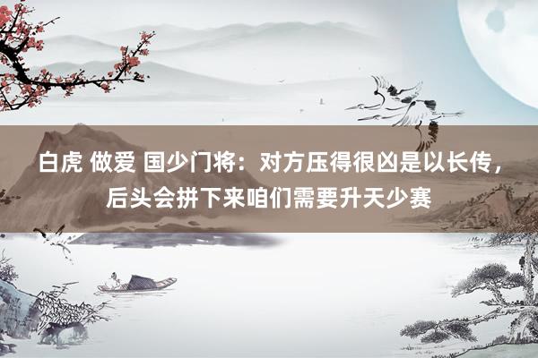 白虎 做爱 国少门将：对方压得很凶是以长传，后头会拼下来咱们需要升天少赛