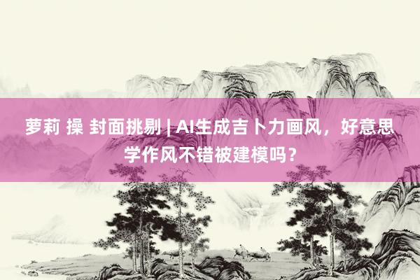 萝莉 操 封面挑剔 | AI生成吉卜力画风，好意思学作风不错被建模吗？