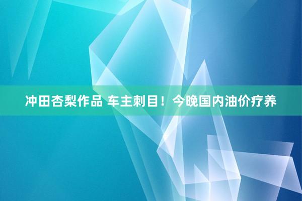 冲田杏梨作品 车主刺目！今晚国内油价疗养