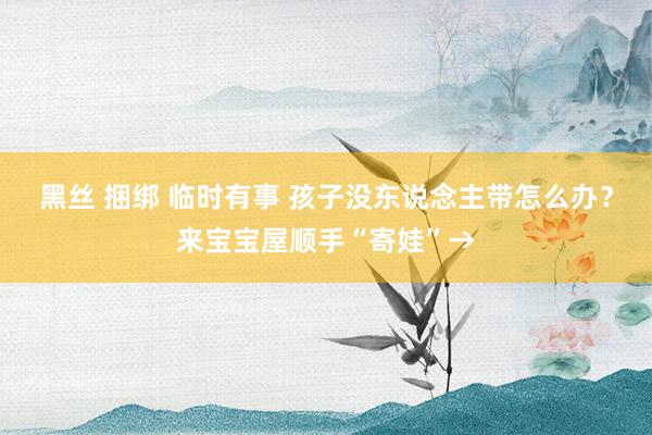 黑丝 捆绑 临时有事 孩子没东说念主带怎么办？来宝宝屋顺手“寄娃”→