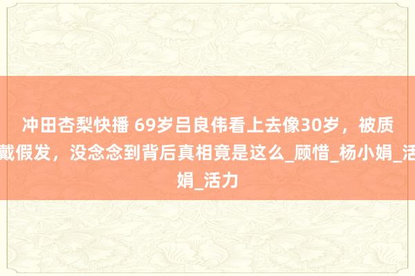 冲田杏梨快播 69岁吕良伟看上去像30岁，被质疑戴假发，没念念到背后真相竟是这么_顾惜_杨小娟_活力