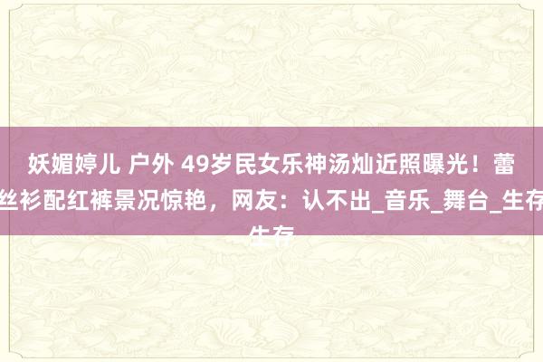 妖媚婷儿 户外 49岁民女乐神汤灿近照曝光！蕾丝衫配红裤景况惊艳，网友：认不出_音乐_舞台_生存