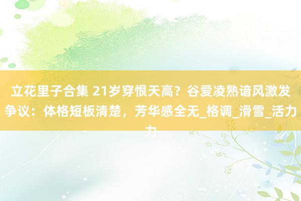 立花里子合集 21岁穿恨天高？谷爱凌熟谙风激发争议：体格短板清楚，芳华感全无_格调_滑雪_活力