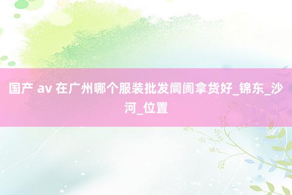 国产 av 在广州哪个服装批发阛阓拿货好_锦东_沙河_位置