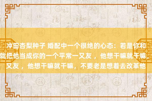 冲田杏梨种子 婚配中一个很绝的心态：若是你和你老公三不雅分裂，那就把他当成你的一个平常一又友 ，他想干嘛就干嘛，不要老是想着去改革他