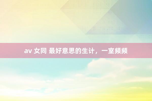 av 女同 最好意思的生计，一室频频