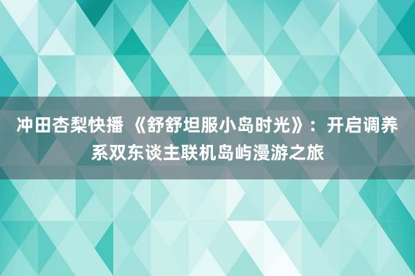 冲田杏梨快播 《舒舒坦服小岛时光》：开启调养系双东谈主联机岛屿漫游之旅