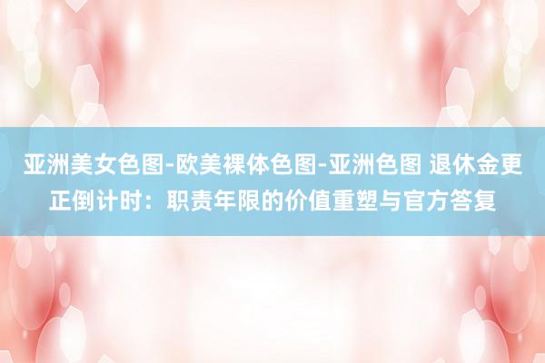 亚洲美女色图-欧美裸体色图-亚洲色图 退休金更正倒计时：职责年限的价值重塑与官方答复