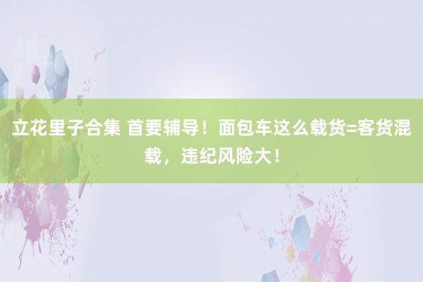 立花里子合集 首要辅导！面包车这么载货=客货混载，违纪风险大！
