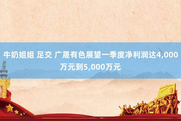 牛奶姐姐 足交 广晟有色展望一季度净利润达4，000万元到5，000万元