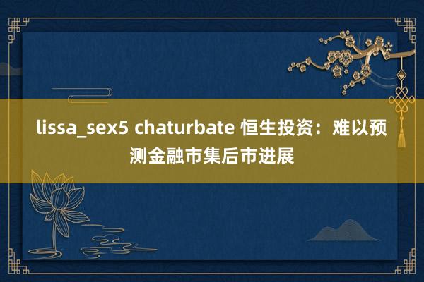 lissa_sex5 chaturbate 恒生投资：难以预测金融市集后市进展
