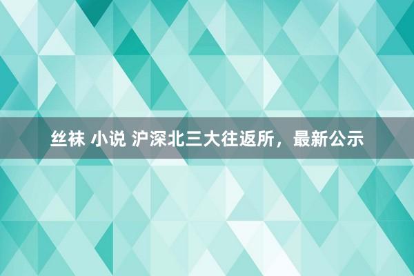 丝袜 小说 沪深北三大往返所，最新公示