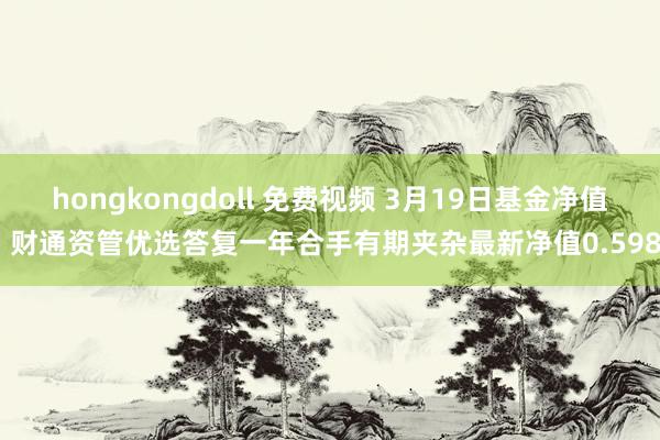 hongkongdoll 免费视频 3月19日基金净值：财通资管优选答复一年合手有期夹杂最新净值0.5984