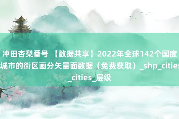 冲田杏梨番号 【数据共享】2022年全球142个国度985个城市的街区画分矢量面数据（免费获取）_shp_cities_层级
