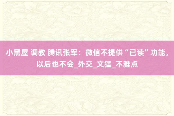 小黑屋 调教 腾讯张军：微信不提供“已读”功能，以后也不会_外交_文猛_不雅点