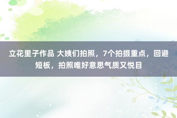 立花里子作品 大姨们拍照，7个拍摄重点，回避短板，拍照唯好意思气质又悦目