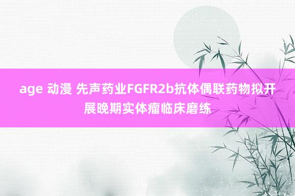 age 动漫 先声药业FGFR2b抗体偶联药物拟开展晚期实体瘤临床磨练