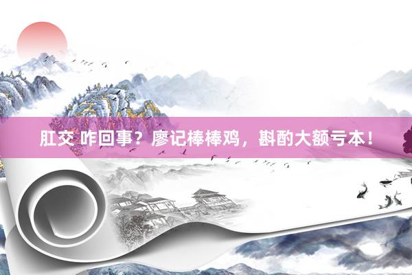 肛交 咋回事？廖记棒棒鸡，斟酌大额亏本！