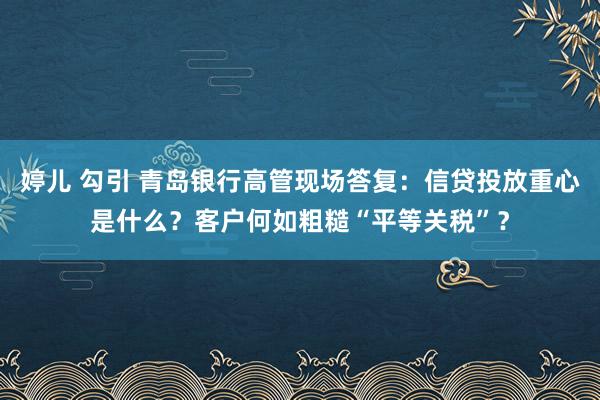 婷儿 勾引 青岛银行高管现场答复：信贷投放重心是什么？客户何如粗糙“平等关税”？