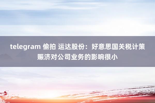 telegram 偷拍 运达股份：好意思国关税计策赈济对公司业务的影响很小