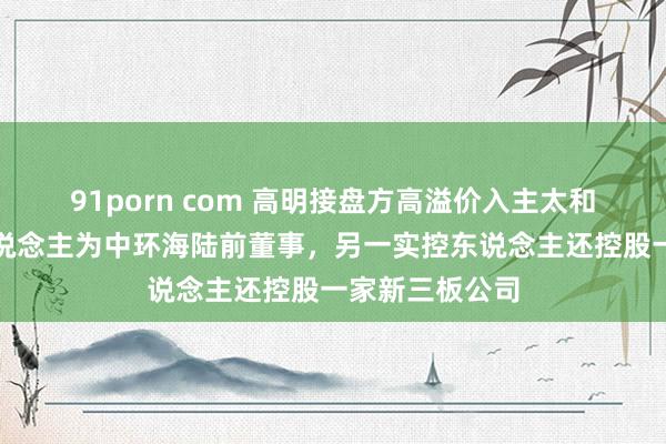 91porn com 高明接盘方高溢价入主太和水：两实控东说念主为中环海陆前董事，另一实控东说念主还控股一家新三板公司