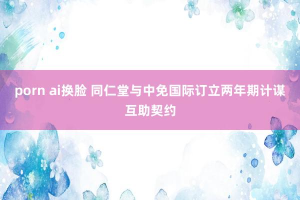 porn ai换脸 同仁堂与中免国际订立两年期计谋互助契约