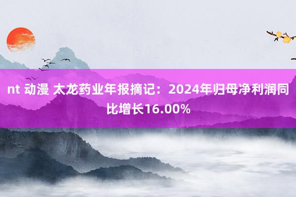nt 动漫 太龙药业年报摘记：2024年归母净利润同比增长16.00%