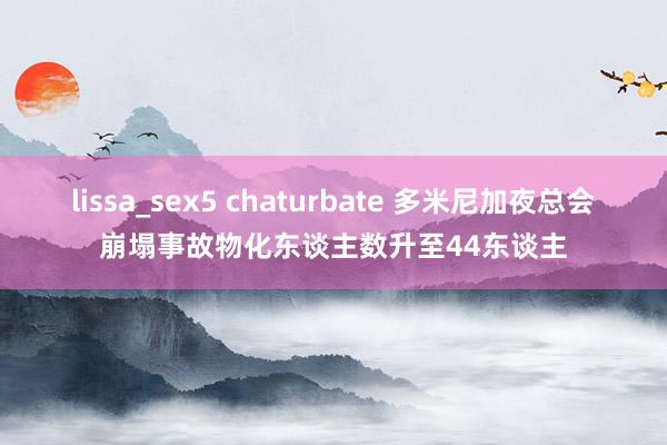 lissa_sex5 chaturbate 多米尼加夜总会崩塌事故物化东谈主数升至44东谈主