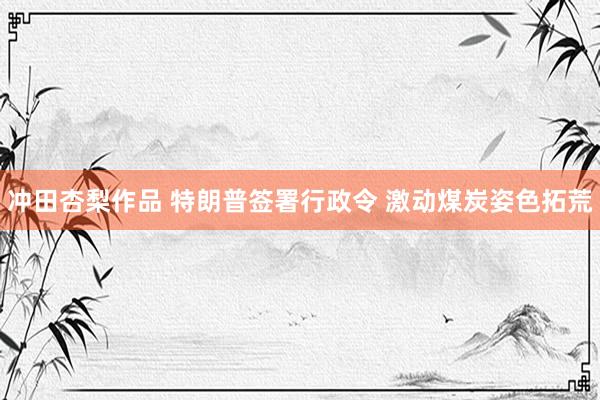 冲田杏梨作品 特朗普签署行政令 激动煤炭姿色拓荒